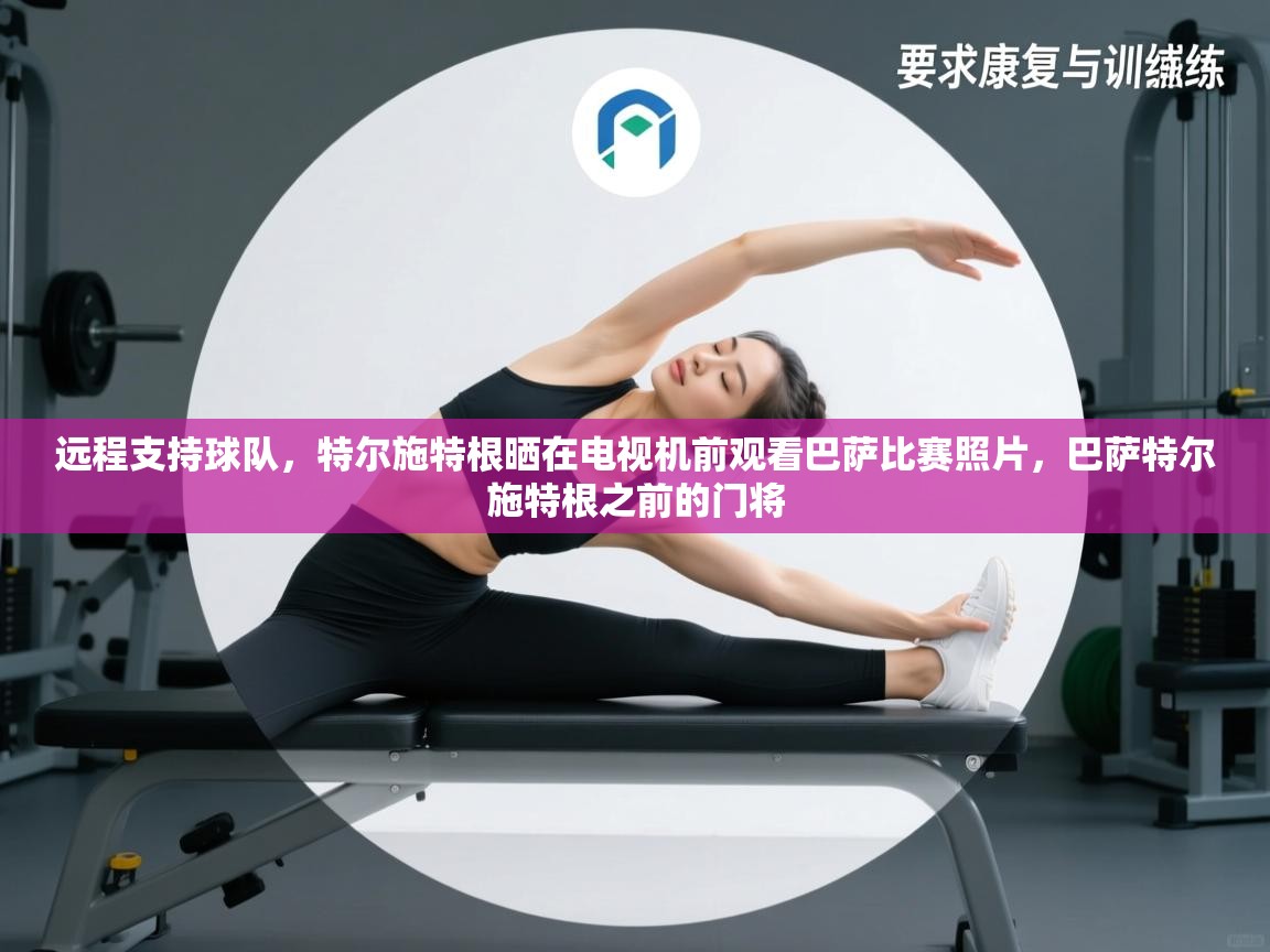 开云登录-远程支持球队，特尔施特根晒在电视机前观看巴萨比赛照片，巴萨特尔施特根之前的门将  第1张