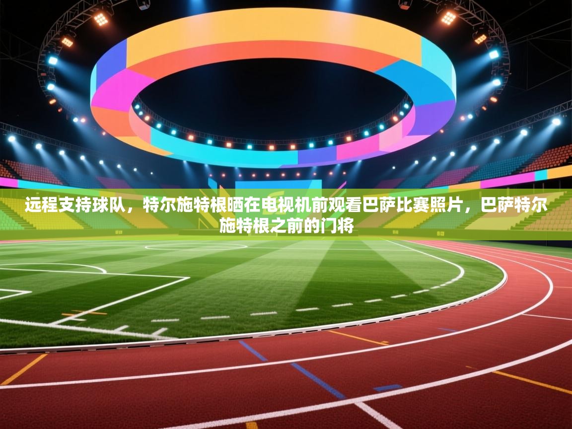 开云登录-远程支持球队，特尔施特根晒在电视机前观看巴萨比赛照片，巴萨特尔施特根之前的门将  第3张