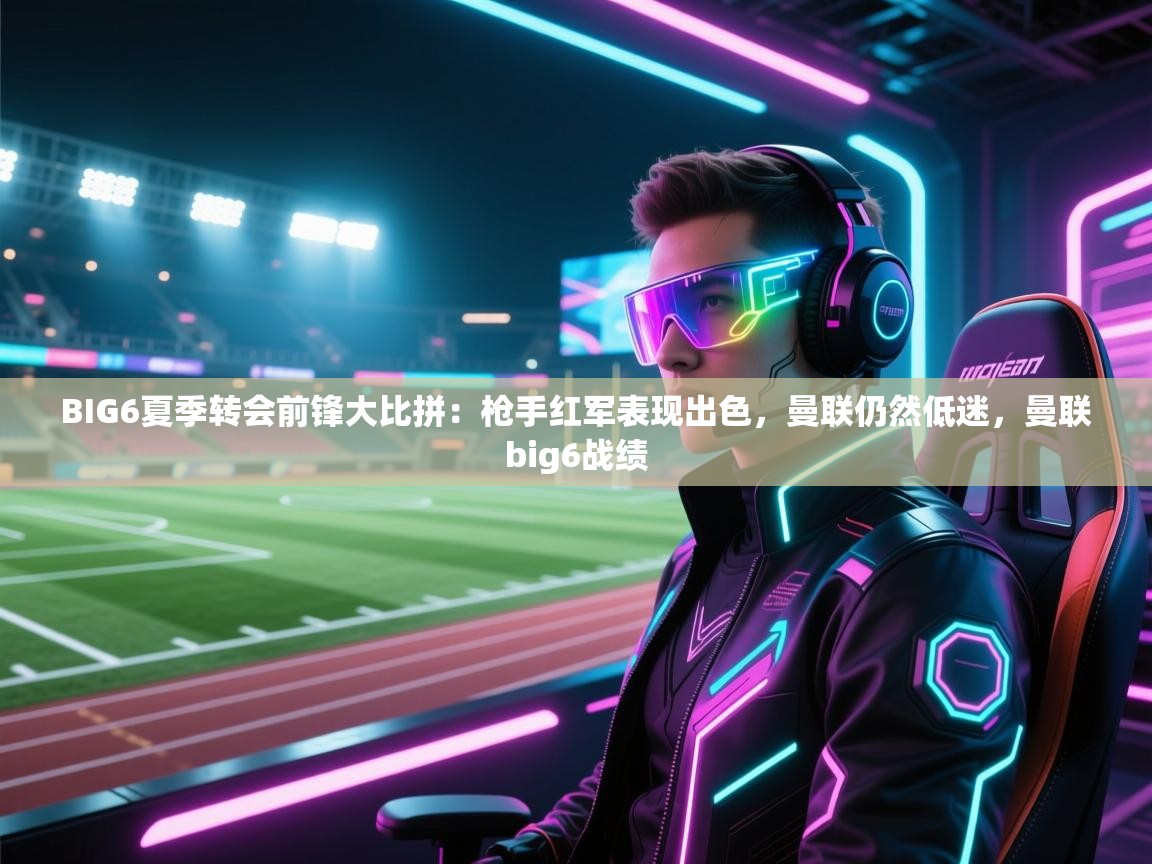 云开体育官网登录入口-BIG6夏季转会前锋大比拼：枪手红军表现出色，曼联仍然低迷，曼联big6战绩