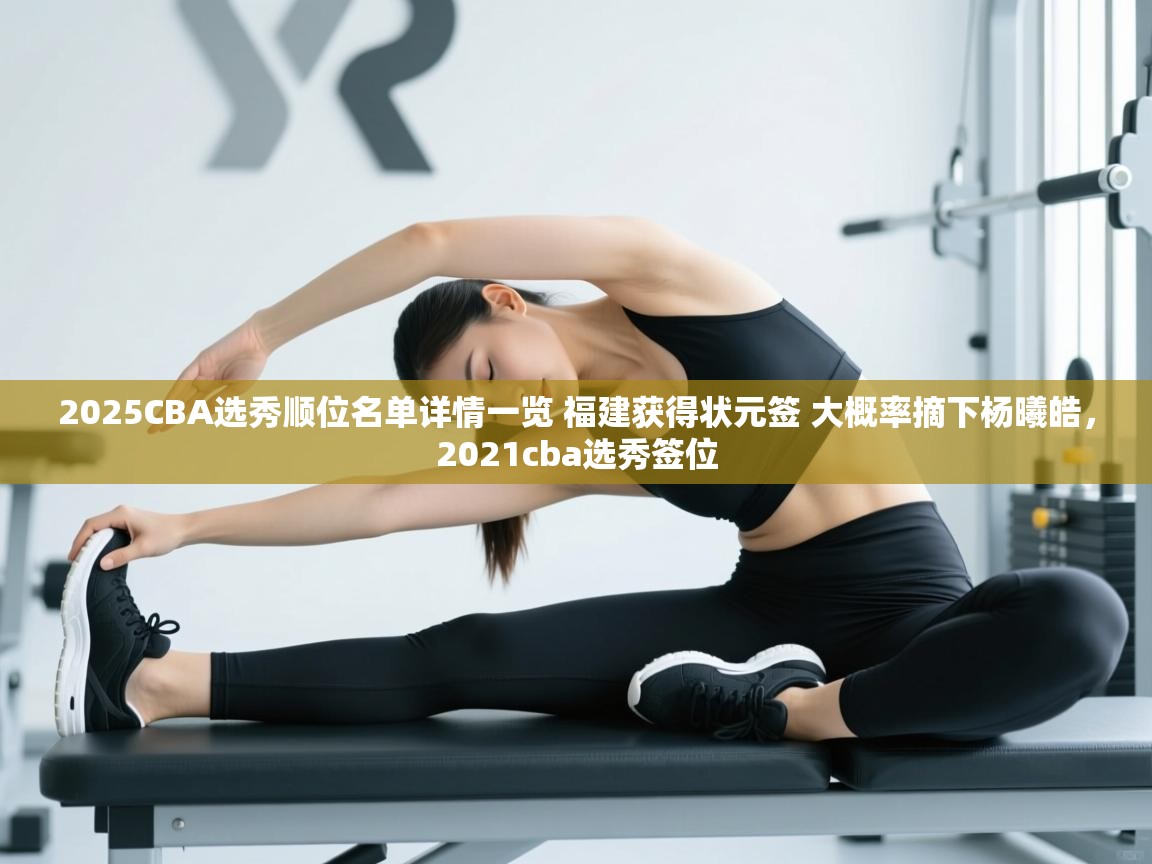 开云体育app-2025CBA选秀顺位名单详情一览 福建获得状元签 大概率摘下杨曦皓,2021cba选秀签位 第1张