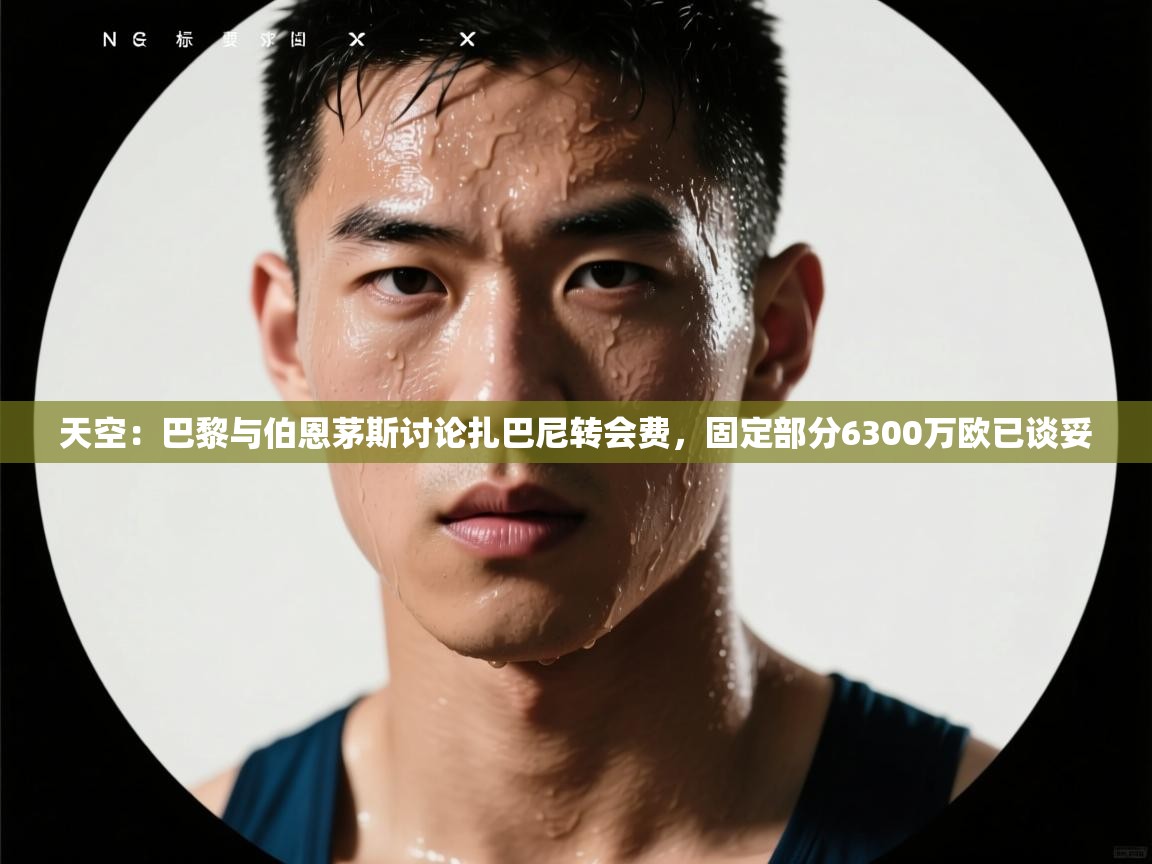 开云体育在线下载-天空：巴黎与伯恩茅斯讨论扎巴尼转会费，固定部分6300万欧已谈妥  第3张