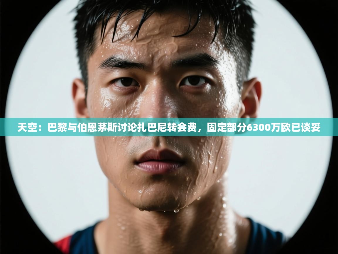 开云体育在线下载-天空：巴黎与伯恩茅斯讨论扎巴尼转会费，固定部分6300万欧已谈妥  第4张