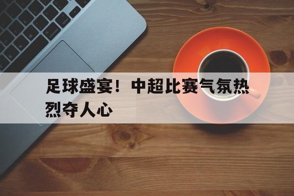 包含足球盛宴！中超比赛气氛热烈夺人心的词条